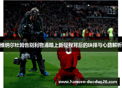 维纳尔杜姆告别利物浦踏上新征程背后的抉择与心路解析