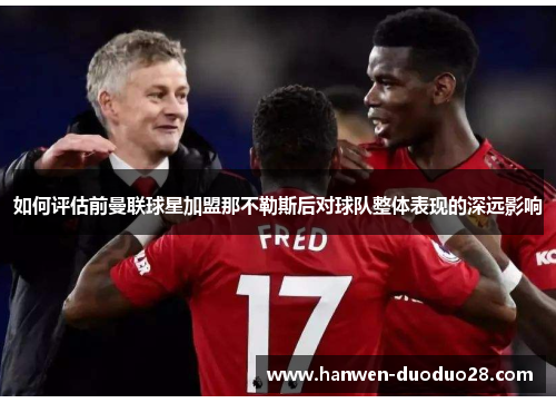 如何评估前曼联球星加盟那不勒斯后对球队整体表现的深远影响 如何评估前曼联球星加盟那不勒斯后对球队整体表现的深远影响