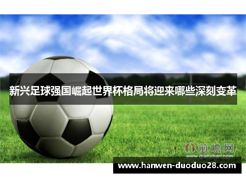 新兴足球强国崛起世界杯格局将迎来哪些深刻变革 新兴足球强国崛起世界杯格局将迎来哪些深刻变革