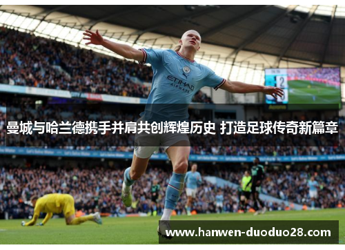 曼城与哈兰德携手并肩共创辉煌历史 打造足球传奇新篇章 曼城与哈兰德携手并肩共创辉煌历史 打造足球传奇新篇章