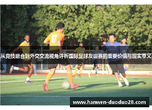 从竞技磨合到外交交流视角评析国际足球友谊赛的重要价值与现实意义 从竞技磨合到外交交流视角评析国际足球友谊赛的重要价值与现实意义