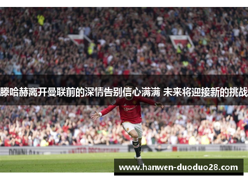 滕哈赫离开曼联前的深情告别信心满满 未来将迎接新的挑战