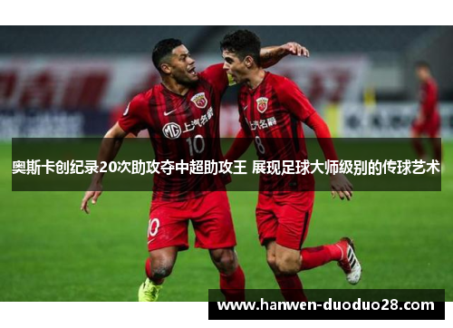 奥斯卡创纪录20次助攻夺中超助攻王 展现足球大师级别的传球艺术