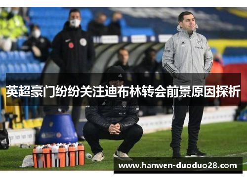 英超豪门纷纷关注迪布林转会前景原因探析